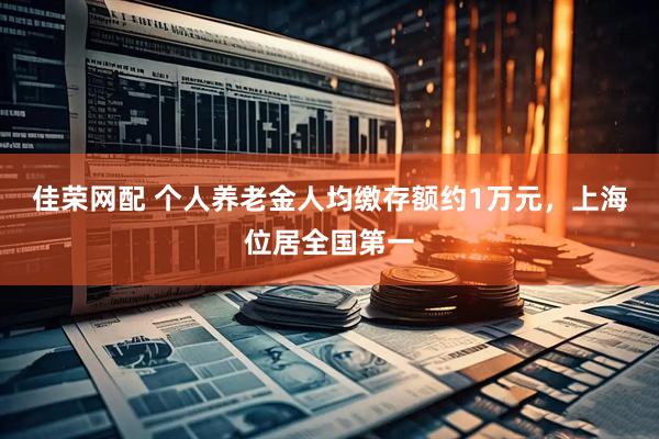 佳荣网配 个人养老金人均缴存额约1万元，上海位居全国第一