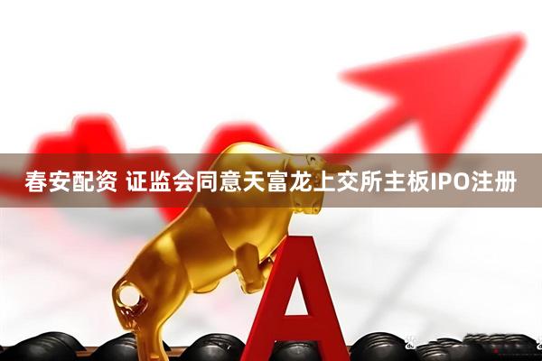 春安配资 证监会同意天富龙上交所主板IPO注册