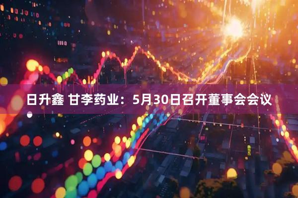日升鑫 甘李药业：5月30日召开董事会会议