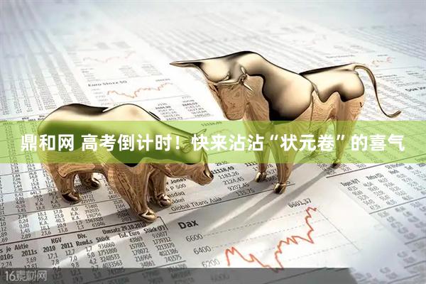 鼎和网 高考倒计时！快来沾沾“状元卷”的喜气