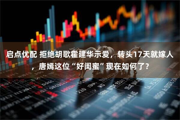 启点优配 拒绝胡歌霍建华示爱，转头17天就嫁人，唐嫣这位“好闺蜜”现在如何了？