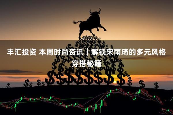 丰汇投资 本周时尚资讯｜解锁宋雨琦的多元风格穿搭秘籍