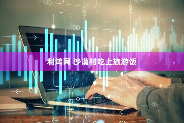 利鸿网 沙漠村吃上旅游饭