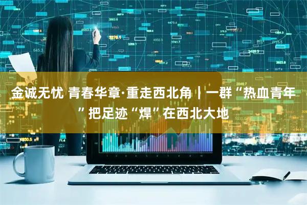 金诚无忧 青春华章·重走西北角｜一群“热血青年”把足迹“焊”在西北大地