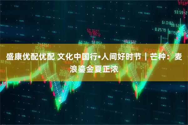 盛康优配优配 文化中国行•人间好时节｜芒种：麦浪鎏金夏正浓