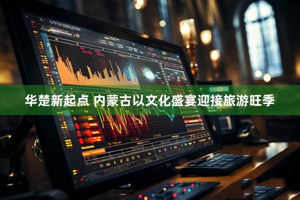 华楚新起点 内蒙古以文化盛宴迎接旅游旺季