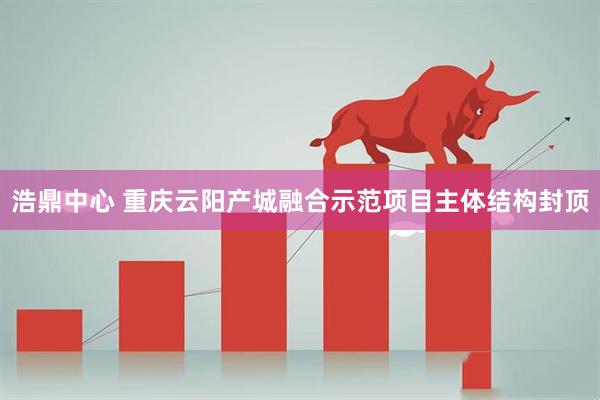 浩鼎中心 重庆云阳产城融合示范项目主体结构封顶