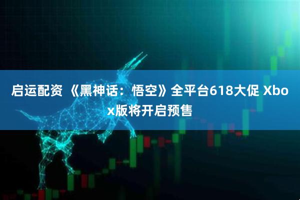 启运配资 《黑神话：悟空》全平台618大促 Xbox版将开启预售
