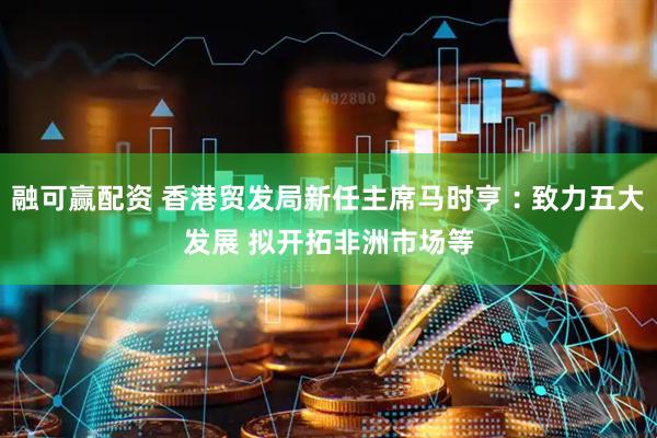 融可赢配资 香港贸发局新任主席马时亨︰致力五大发展 拟开拓非洲市场等