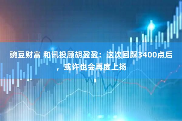 豌豆财富 和讯投顾胡盈盈：这次回踩3400点后，或许也会再度上扬