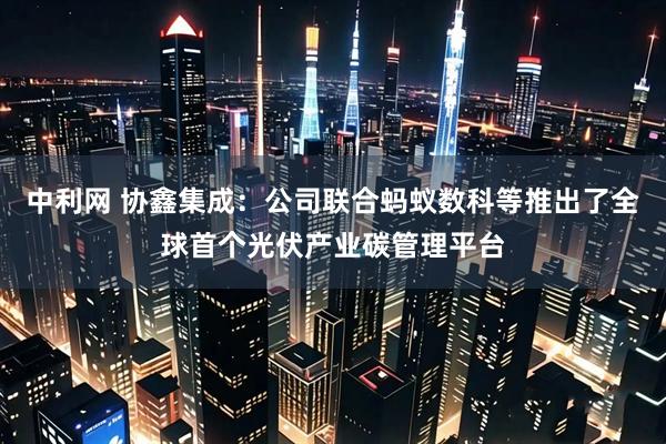 中利网 协鑫集成：公司联合蚂蚁数科等推出了全球首个光伏产业碳管理平台