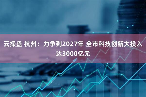 云操盘 杭州：力争到2027年 全市科技创新大投入达3000亿元
