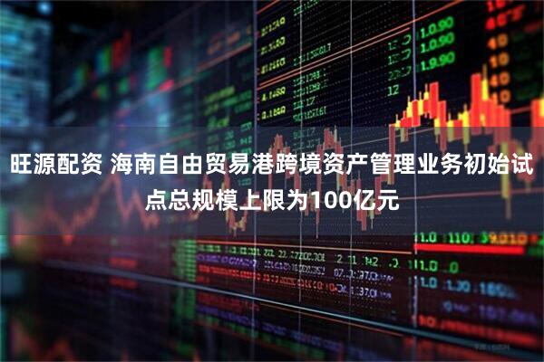 旺源配资 海南自由贸易港跨境资产管理业务初始试点总规模上限为100亿元