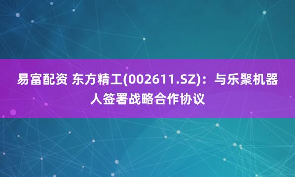 易富配资 东方精工(002611.SZ)：与乐聚机器人签署战略合作协议
