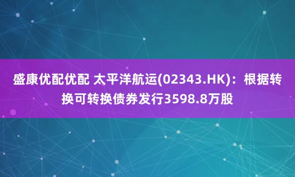 盛康优配优配 太平洋航运(02343.HK)：根据转换可转换债券发行3598.8万股