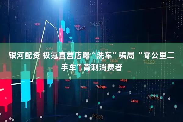 银河配资 极氪直营店曝“洗车”骗局 “零公里二手车”背刺消费者
