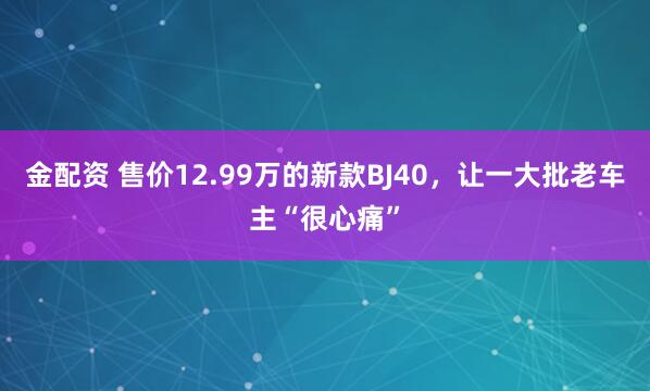 金配资 售价12.99万的新款BJ40，让一大批老车主“很心痛”