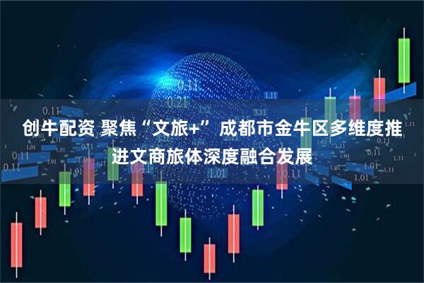 创牛配资 聚焦“文旅+” 成都市金牛区多维度推进文商旅体深度融合发展