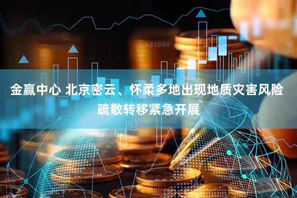 金赢中心 北京密云、怀柔多地出现地质灾害风险 疏散转移紧急开展