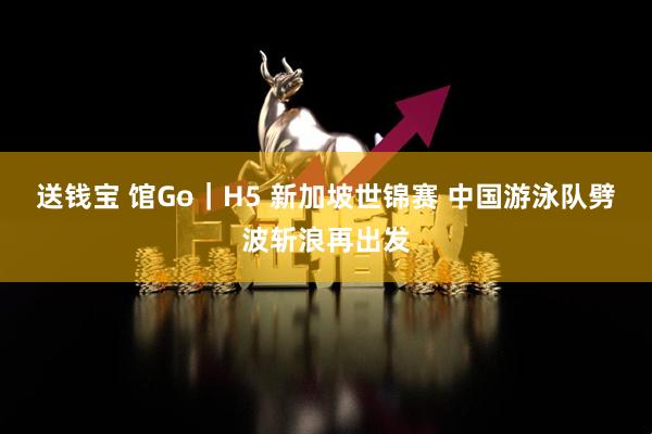 送钱宝 馆Go｜H5 新加坡世锦赛 中国游泳队劈波斩浪再出发