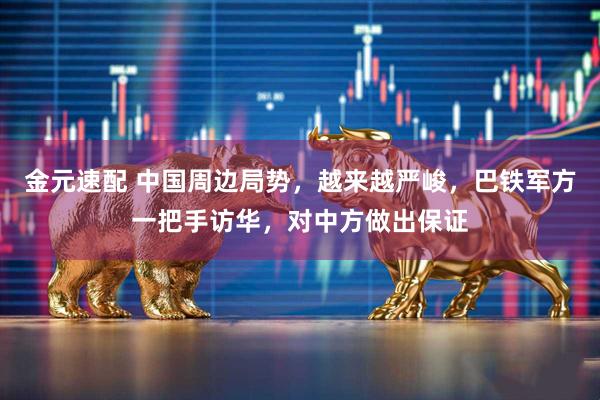 金元速配 中国周边局势，越来越严峻，巴铁军方一把手访华，对中方做出保证
