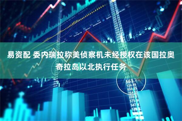 易资配 委内瑞拉称美侦察机未经授权在该国拉奥奇拉岛以北执行任务
