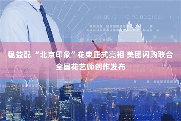 稳益配 “北京印象”花束正式亮相 美团闪购联合全国花艺师创作发布