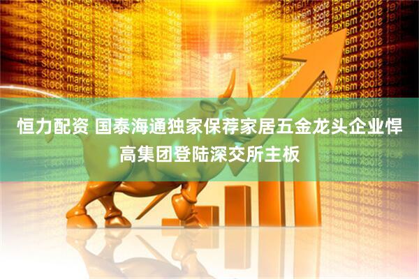 恒力配资 国泰海通独家保荐家居五金龙头企业悍高集团登陆深交所主板