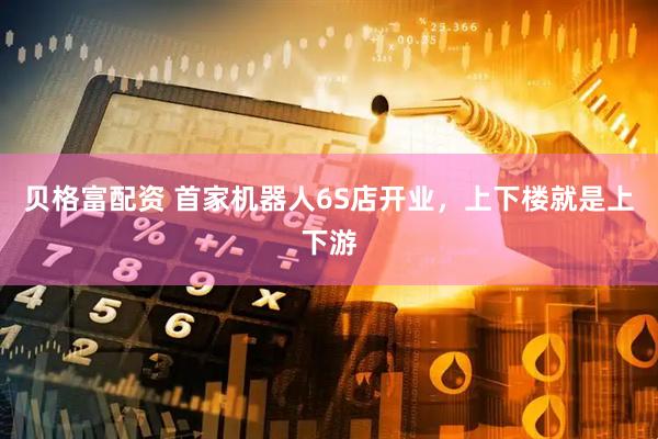 贝格富配资 首家机器人6S店开业，上下楼就是上下游