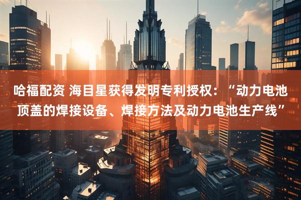 哈福配资 海目星获得发明专利授权：“动力电池顶盖的焊接设备、焊接方法及动力电池生产线”