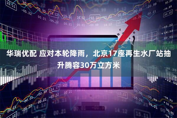 华瑞优配 应对本轮降雨，北京17座再生水厂站抽升腾容30万立方米
