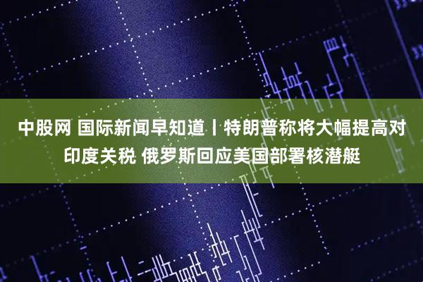 中股网 国际新闻早知道丨特朗普称将大幅提高对印度关税 俄罗斯回应美国部署核潜艇