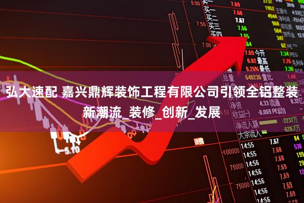 弘大速配 嘉兴鼎辉装饰工程有限公司引领全铝整装新潮流_装修_创新_发展