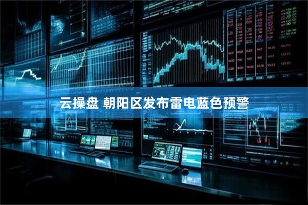 云操盘 朝阳区发布雷电蓝色预警
