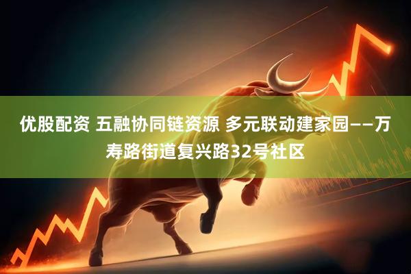 优股配资 五融协同链资源 多元联动建家园——万寿路街道复兴路32号社区