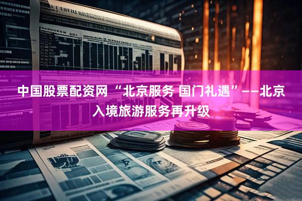 中国股票配资网 “北京服务 国门礼遇”——北京入境旅游服务再升级