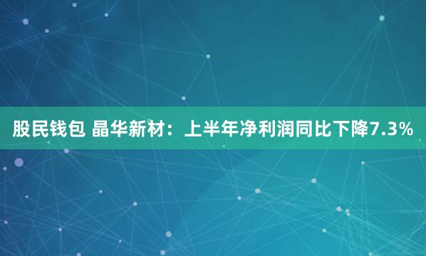 股民钱包 晶华新材：上半年净利润同比下降7.3%