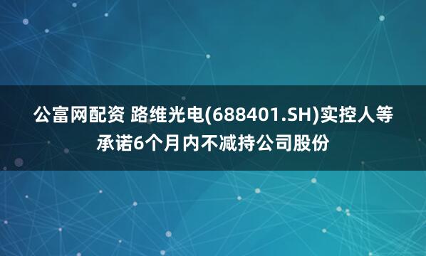公富网配资 路维光电(688401.SH)实控人等承诺6个月内不减持公司股份