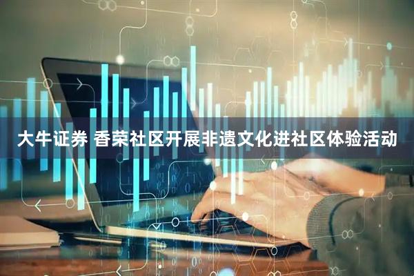 大牛证券 香荣社区开展非遗文化进社区体验活动
