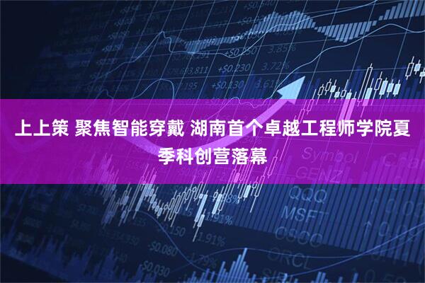 上上策 聚焦智能穿戴 湖南首个卓越工程师学院夏季科创营落幕