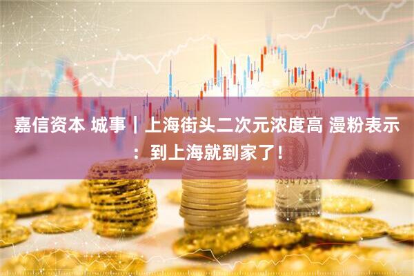 嘉信资本 城事｜上海街头二次元浓度高 漫粉表示：到上海就到家了！