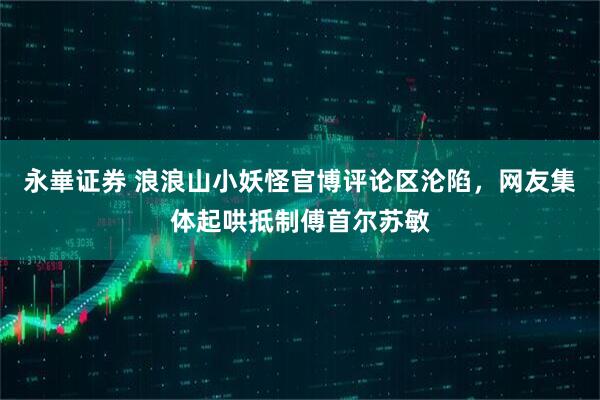 永崋证券 浪浪山小妖怪官博评论区沦陷，网友集体起哄抵制傅首尔苏敏