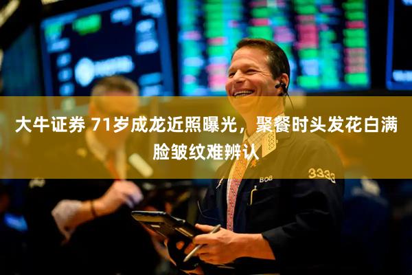 大牛证券 71岁成龙近照曝光，聚餐时头发花白满脸皱纹难辨认