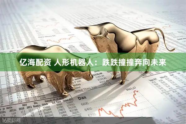 亿海配资 人形机器人：跌跌撞撞奔向未来