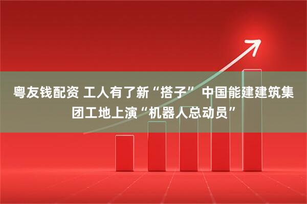 粤友钱配资 工人有了新“搭子” 中国能建建筑集团工地上演“机器人总动员”