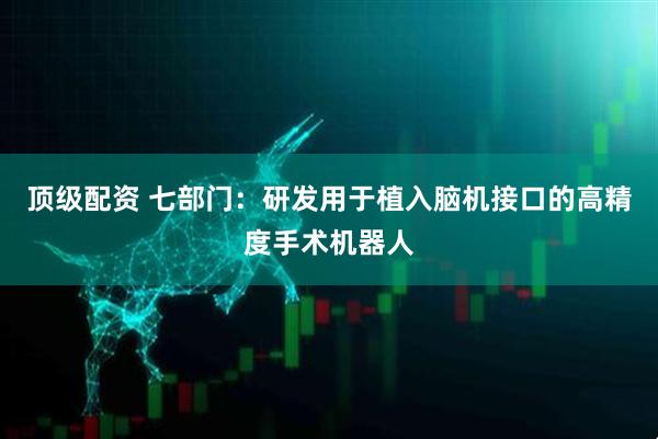 顶级配资 七部门：研发用于植入脑机接口的高精度手术机器人