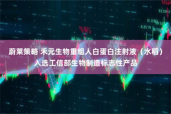 蔚莱策略 禾元生物重组人白蛋白注射液（水稻）入选工信部生物制造标志性产品