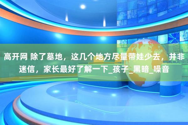 高开网 除了墓地，这几个地方尽量带娃少去，并非迷信，家长最好了解一下_孩子_黑暗_噪音