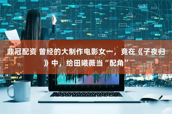 鼎冠配资 曾经的大制作电影女一，竟在《子夜归》中，给田曦薇当“配角”