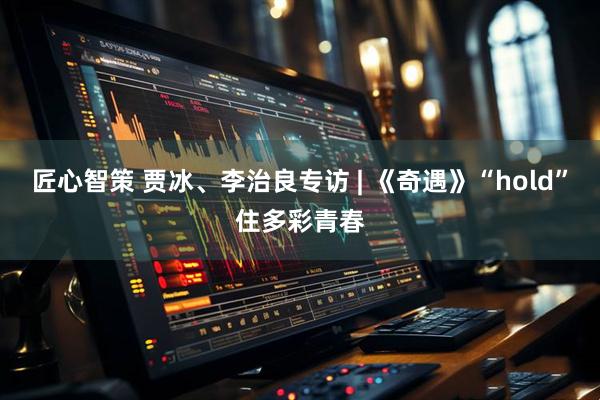 匠心智策 贾冰、李治良专访 | 《奇遇》“hold”住多彩青春